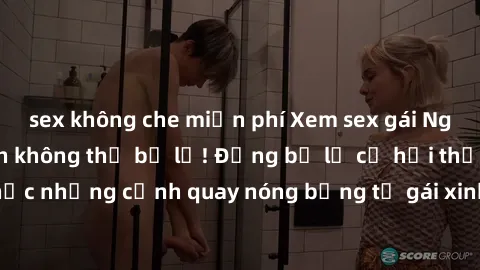 sex không che miễn phí Xem sex gái Nga vietsub - hấp dẫn không thể bỏ lỡ! Đừng bỏ lỡ cơ hội thưởng thức những cảnh quay nóng bỏng từ gái xinh Nga trong bộ phim mới nhất!
