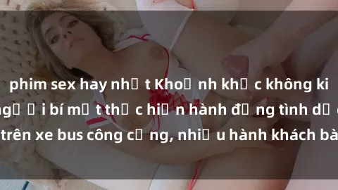 phim sex hay nhất Khoảnh khắc không kiểm soát: Khi hai người bí mật thực hiện hành động tình dục trên xe bus công cộng, nhiều hành khách bàng hoàng chứng kiến.