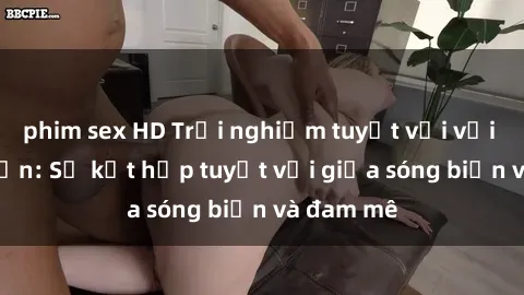 phim sex HD Trải nghiệm tuyệt vời với sex bãi biển: Sự kết hợp tuyệt vời giữa sóng biển và đam mê