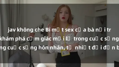 jav không che Bí mật sex của bà nội trợ: Thử nghiệm và khám phá cảm giác mới lạ trong cuộc sống hôn nhân, từ nhiệt đới đến bí mật.