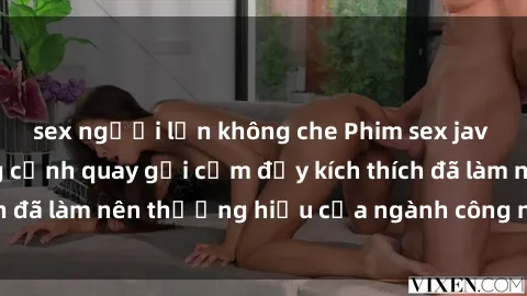 sex người lớn không che Phim sex jav không che: Những cảnh quay gợi cảm đầy kích thích đã làm nên thương hiệu của ngành công nghiệp jav