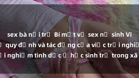 sex bà nội trợ Bí mật về sex nữ sinh Việt Nam: Tìm hiểu về quy định và tác động của việc trải nghiệm tình dục ở học sinh trẻ trong xã hội ngày nay.
