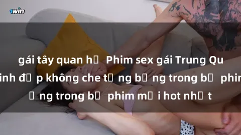 gái tây quan hệ Phim sex gái Trung Quốc: Mỹ nhân xinh đẹp không che tưng bừng trong bộ phim mới hot nhất