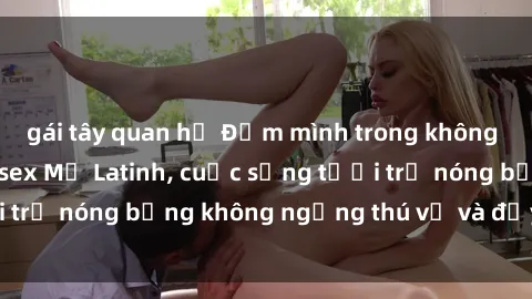 gái tây quan hệ Đắm mình trong không gian mê hoặc với sex Mỹ Latinh, cuộc sống tươi trẻ nóng bỏng không ngừng thú vị và đầy cảm xúc.