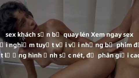 sex khách sạn bị quay lén Xem ngay sex jav vietsub hd - trải nghiệm tuyệt vời với những bộ phim đỉnh cao và chất lượng hình ảnh sắc nét, độ phân giải cao. Đảm bảo bạn sẽ không thất vọng!