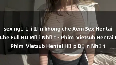 sex người lớn không che Xem Sex Hentai Vietsub Không Che Full HD Mới Nhất - Phim  Vietsub Hentai Hấp Dẫn Nhất