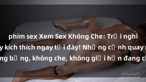 phim sex Xem Sex Không Che: Trải nghiệm mới lạ và đầy kích thích ngay tại đây! Những cảnh quay nóng bỏng, không che, không giới hạn đang chờ đón bạn. Đừng bỏ lỡ!
