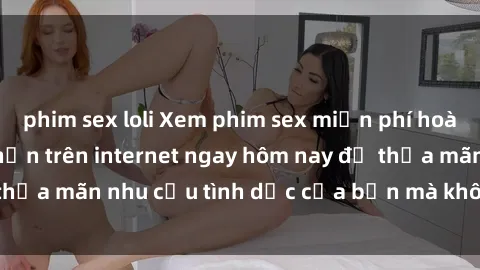 phim sex loli Xem phim sex miễn phí hoàn toàn không giới hạn trên internet ngay hôm nay để thỏa mãn nhu cầu tình dục của bạn mà không tốn chi phí.