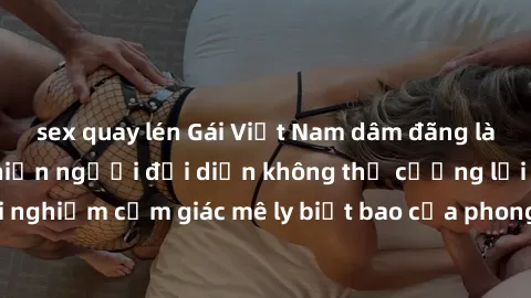sex quay lén Gái Việt Nam dâm đãng làm tình say đắm, khiến người đối diện không thể cưỡng lại được. Hãy trải nghiệm cảm giác mê ly biết bao của phong cách yêu đương đậm chất dân tộc!