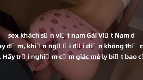 sex khách sạn việt nam Gái Việt Nam dâm đãng làm tình say đắm, khiến người đối diện không thể cưỡng lại được. Hãy trải nghiệm cảm giác mê ly biết bao của phong cách yêu đương đậm chất dân tộc!