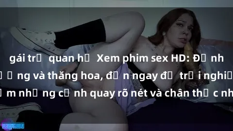 gái trẻ quan hệ Xem phim sex HD: Đỉnh cao của sự sung sướng và thăng hoa, đến ngay để trải nghiệm những cảnh quay rõ nét và chân thực nhất. Hãy cùng khám phá!