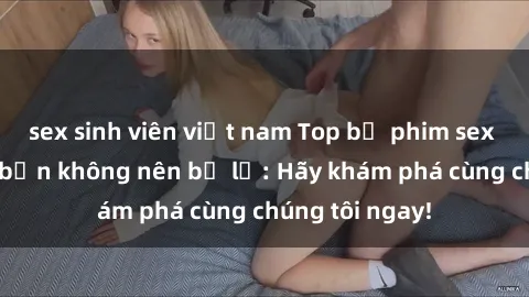 sex sinh viên việt nam Top bộ phim sex hay nhất mà bạn không nên bỏ lỡ: Hãy khám phá cùng chúng tôi ngay!