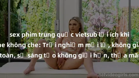 sex phim trung quốc vietsub lợi ích khi tham gia sex online không che: Trải nghiệm mới lạ, không gian an toàn, sự sáng tạo không giới hạn, thỏa mãn nhu cầu tình dục của bạn.