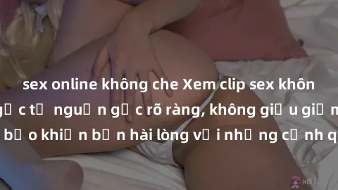 sex online không che Xem clip sex không che mới - Nguồn gốc từ nguồn gốc rõ ràng, không giấu giếm. Đảm bảo khiến bạn hài lòng với những cảnh quay táo bạo và đầy kích thích.