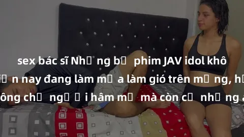 sex bác sĩ Những bộ phim JAV idol không che hot nhất hiện nay đang làm mưa làm gió trên mạng, hấp dẫn không chỉ người hâm mộ mà còn cả những ai mới tìm hiểu về thể loại này!