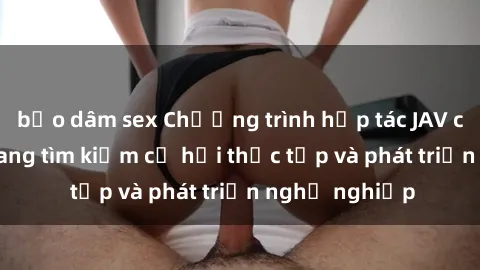 bạo dâm sex Chương trình hợp tác JAV cho sinh viên đang tìm kiếm cơ hội thực tập và phát triển nghề nghiệp