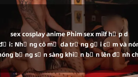 sex cosplay anime Phim sex milf hấp dẫn nhất mọi thời đại: Những cô mẹ da trắng gợi cảm và nóng bỏng sẵn sàng khiến bạn lên đỉnh chỉ trong chớp mắt!
