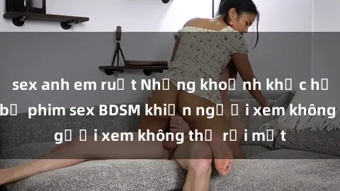 sex anh em ruột Những khoảnh khắc hấp dẫn trong bộ phim sex BDSM khiến người xem không thể rời mắt