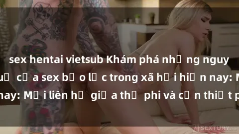 sex hentai vietsub Khám phá những nguyên nhân và hậu quả của sex bạo lực trong xã hội hiện nay: Mối liên hệ giữa thị phi và cần thiết phải ngăn chặn.