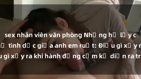 sex nhân viên văn phòng Những hệ lụy của việc có quan hệ tình dục giữa anh em ruột: Điều gì xảy ra khi hành động cấm kỵ diễn ra trong gia đình?