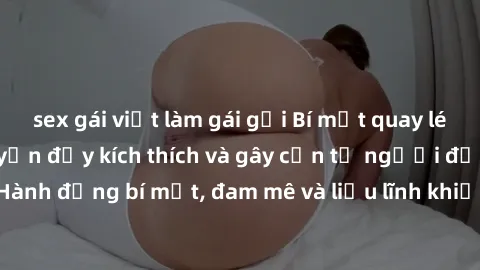 sex gái việt làm gái gọi Bí mật quay lén làm tình: Câu chuyện đầy kích thích và gây cấn từ người đứng sau camera. Hành động bí mật, đam mê và liều lĩnh khiến cho tình yêu trở nên mãnh liệt hơn bao giờ