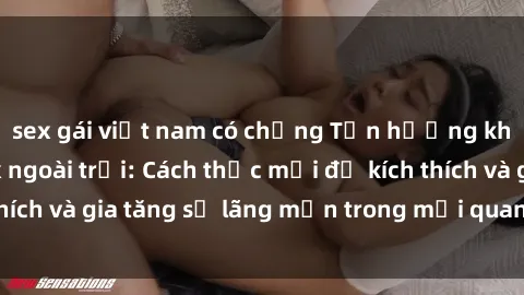 sex gái việt nam có chồng Tận hưởng khoái cảm với sex ngoài trời: Cách thức mới để kích thích và gia tăng sự lãng mạn trong mối quan hệ của bạn!