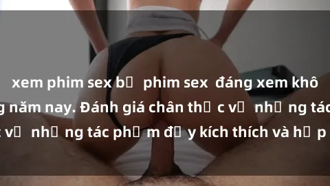 xem phim sex bộ phim sex  đáng xem không thể bỏ lỡ trong năm nay. Đánh giá chân thực về những tác phẩm đầy kích thích và hấp dẫn này.