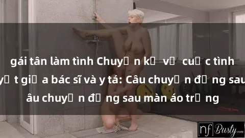 gái tân làm tình Chuyện kể về cuộc tình đầy nhiệt huyết giữa bác sĩ và y tá: Câu chuyện đằng sau màn áo trắng