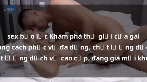 sex bạo lực Khám phá thế giới của gái gọi Việt Nam: Phong cách phục vụ đa dạng, chất lượng dịch vụ cao cấp, đáng giá mọi khoản chi phí