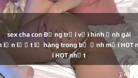 sex cha con Động trời với hình ảnh gái xinh lần lượt lộ hàng trong bộ ảnh mới HOT nhất