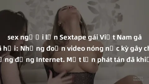 sex người lớn Sextape gái Việt Nam gây sốt trên mạng xã hội: Những đoạn video nóng nực kỳ gây chấn động cộng đồng Internet. Một lần phát tán đã khiến người xem không thể rời mắt.