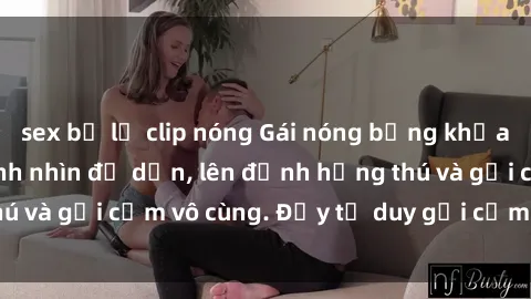sex bị lộ clip nóng Gái nóng bỏng khỏa thân khiến mọi ánh nhìn đổ dồn, lên đỉnh hứng thú và gợi cảm vô cùng. Đầy tư duy gợi cảm và quyến rũ.