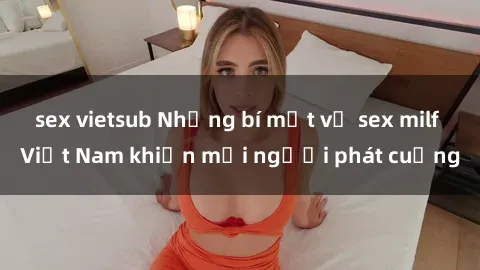 sex vietsub Những bí mật về sex milf Việt Nam khiến mọi người phát cuồng