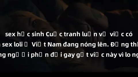 sex học sinh Cuộc tranh luận về việc có nên hợp pháp hóa sex loli ở Việt Nam đang nóng lên. Đồng thời, cũng có những người phản đối gay gắt việc này vì lo ngại về tác động tiêu cực lên trẻ em và xã hộ