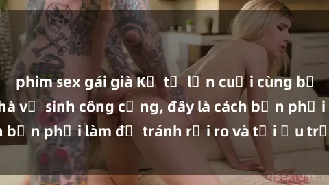 phim sex gái già Kể từ lần cuối cùng bạn thực hành sex nhà vệ sinh công cộng, đây là cách bạn phải làm để tránh rủi ro và tối ưu trải nghiệm.