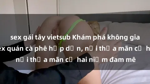 sex gái tây vietsub Khám phá không gian độc đáo tại sex quán cà phê hấp dẫn, nơi thỏa mãn cả hai niềm đam mê