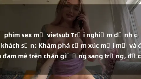 phim sex mỹ vietsub Trải nghiệm đỉnh cao tình yêu tại sex khách sạn: Khám phá cảm xúc mới mẻ và đam mê trên chăn giường sang trọng, độc đáo, không giới hạn.