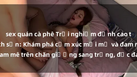 sex quán cà phê Trải nghiệm đỉnh cao tình yêu tại sex khách sạn: Khám phá cảm xúc mới mẻ và đam mê trên chăn giường sang trọng, độc đáo, không giới hạn.