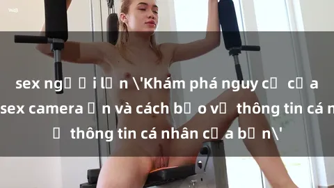 sex người lớn 'Khám phá nguy cơ của việc sử dụng sex camera ẩn và cách bảo vệ thông tin cá nhân của bạn'