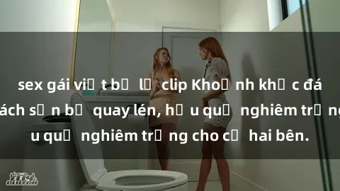 sex gái việt bị lộ clip Khoảnh khắc đáng buồn: Sex khách sạn bị quay lén, hậu quả nghiêm trọng cho cả hai bên.