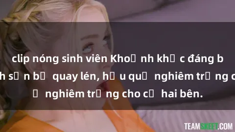 clip nóng sinh viên Khoảnh khắc đáng buồn: Sex khách sạn bị quay lén, hậu quả nghiêm trọng cho cả hai bên.