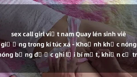 sex call girl việt nam Quay lén sinh viên làm tình ngay trên giường trong kí túc xá - Khoảnh khắc nóng bỏng được ghi lại bí mật, khiến cả trường học xôn xao.