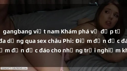 gangbang việt nam Khám phá vẻ đẹp tự nhiên và văn hóa đa dạng qua sex châu Phi: Điểm đến độc đáo cho những trải nghiệm khó quên
