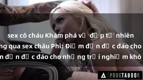 sex cô cháu Khám phá vẻ đẹp tự nhiên và văn hóa đa dạng qua sex châu Phi: Điểm đến độc đáo cho những trải nghiệm khó quên