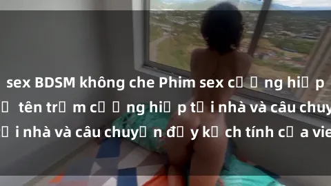 sex BDSM không che Phim sex cưỡng hiếp vietsub: Nữ sinh bị tên trộm cưỡng hiếp tại nhà và câu chuyện đầy kịch tính của vietsub