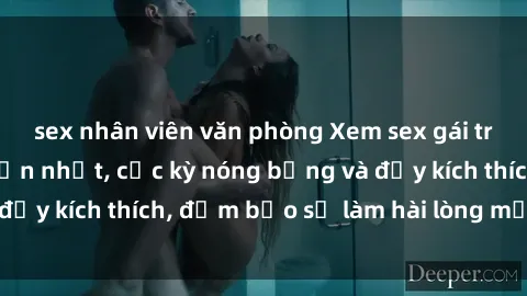 sex nhân viên văn phòng Xem sex gái trẻ không che hấp dẫn nhất, cực kỳ nóng bỏng và đầy kích thích, đảm bảo sẽ làm hài lòng mọi người!