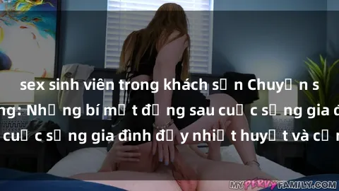 sex sinh viên trong khách sạn Chuyện sex gái Việt có chồng: Những bí mật đằng sau cuộc sống gia đình đầy nhiệt huyết và cảm xúc