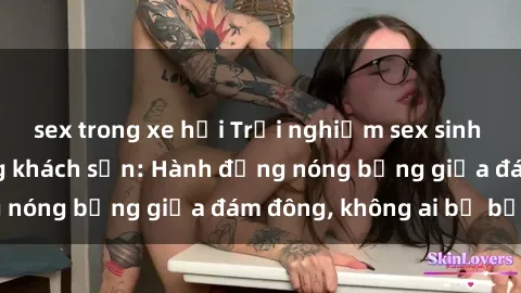 sex trong xe hơi Trải nghiệm sex sinh viên sôi động trong khách sạn: Hành động nóng bỏng giữa đám đông, không ai bị bỏ lỡ