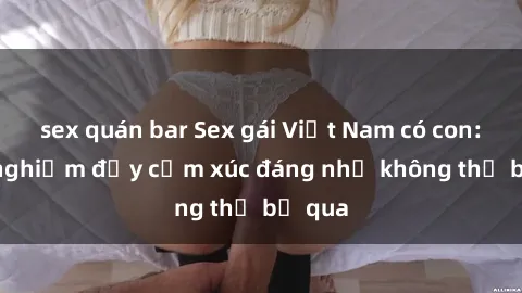 sex quán bar Sex gái Việt Nam có con: Trải nghiệm đầy cảm xúc đáng nhớ không thể bỏ qua
