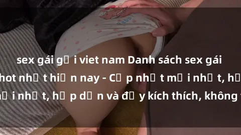 sex gái gọi viet nam Danh sách sex gái Việt Nam sinh viên hot nhất hiện nay - Cập nhật mới nhất, hấp dẫn và đầy kích thích, không thể bỏ qua!